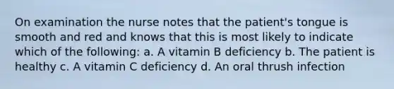 On examination the nurse notes that the patient's tongue is smooth and red and knows that this is most likely to indicate which of the following: a. A vitamin B deficiency b. The patient is healthy c. A vitamin C deficiency d. An oral thrush infection