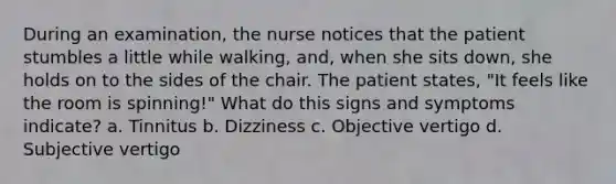 During an examination, the nurse notices that the patient stumbles a little while walking, and, when she sits down, she holds on to the sides of the chair. The patient states, "It feels like the room is spinning!" What do this signs and symptoms indicate? a. Tinnitus b. Dizziness c. Objective vertigo d. Subjective vertigo