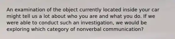 An examination of the object currently located inside your car might tell us a lot about who you are and what you do. If we were able to conduct such an investigation, we would be exploring which category of nonverbal communication?