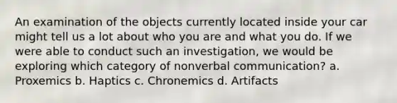 An examination of the objects currently located inside your car might tell us a lot about who you are and what you do. If we were able to conduct such an investigation, we would be exploring which category of nonverbal communication? a. Proxemics b. Haptics c. Chronemics d. Artifacts