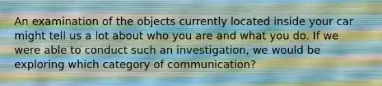 An examination of the objects currently located inside your car might tell us a lot about who you are and what you do. If we were able to conduct such an investigation, we would be exploring which category of communication?