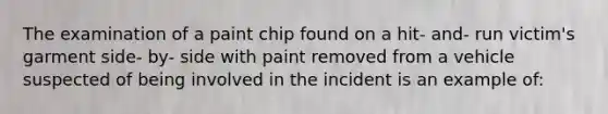 The examination of a paint chip found on a hit- and- run victim's garment side- by- side with paint removed from a vehicle suspected of being involved in the incident is an example of: