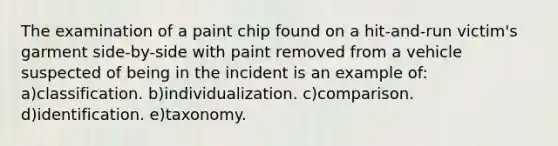 The examination of a paint chip found on a hit-and-run victim's garment side-by-side with paint removed from a vehicle suspected of being in the incident is an example of: a)classification. b)individualization. c)comparison. d)identification. e)taxonomy.