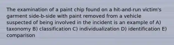 The examination of a paint chip found on a hit-and-run victim's garment side-b-side with paint removed from a vehicle suspected of being involved in the incident is an example of A) taxonomy B) classification C) individualization D) identification E) comparison