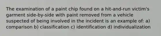 The examination of a paint chip found on a hit-and-run victim's garment side-by-side with paint removed from a vehicle suspected of being involved in the incident is an example of: a) comparison b) classification c) identification d) individualization