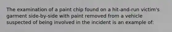 The examination of a paint chip found on a hit-and-run victim's garment side-by-side with paint removed from a vehicle suspected of being involved in the incident is an example of: