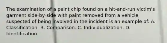 The examination of a paint chip found on a​ hit-and-run victim's garment​ side-by-side with paint removed from a vehicle suspected of being involved in the incident is an example​ of: A. Classification. B. Comparison. C. Individualization. D. Identification.