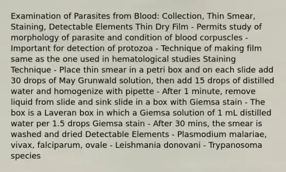 Examination of Parasites from Blood: Collection, Thin Smear, Staining, Detectable Elements Thin Dry Film - Permits study of morphology of parasite and condition of blood corpuscles - Important for detection of protozoa - Technique of making film same as the one used in hematological studies Staining Technique - Place thin smear in a petri box and on each slide add 30 drops of May Grunwald solution, then add 15 drops of distilled water and homogenize with pipette - After 1 minute, remove liquid from slide and sink slide in a box with Giemsa stain - The box is a Laveran box in which a Giemsa solution of 1 mL distilled water per 1.5 drops Giemsa stain - After 30 mins, the smear is washed and dried Detectable Elements - Plasmodium malariae, vivax, falciparum, ovale - Leishmania donovani - Trypanosoma species