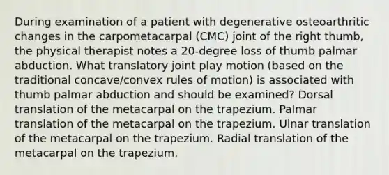 During examination of a patient with degenerative osteoarthritic changes in the carpometacarpal (CMC) joint of the right thumb, the physical therapist notes a 20-degree loss of thumb palmar abduction. What translatory joint play motion (based on the traditional concave/convex rules of motion) is associated with thumb palmar abduction and should be examined? Dorsal translation of the metacarpal on the trapezium. Palmar translation of the metacarpal on the trapezium. Ulnar translation of the metacarpal on the trapezium. Radial translation of the metacarpal on the trapezium.