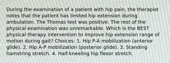 During the examination of a patient with hip pain, the therapist notes that the patient has limited hip extension during ambulation. The Thomas test was positive. The rest of the physical examination was unremarkable. Which is the BEST physical therapy intervention to improve hip extension range of motion during gait? Choices: 1. Hip P-A mobilization (anterior glide). 2. Hip A-P mobilization (posterior glide). 3. Standing hamstring stretch. 4. Half-kneeling hip flexor stretch.