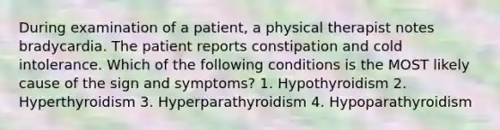 During examination of a patient, a physical therapist notes bradycardia. The patient reports constipation and cold intolerance. Which of the following conditions is the MOST likely cause of the sign and symptoms? 1. Hypothyroidism 2. Hyperthyroidism 3. Hyperparathyroidism 4. Hypoparathyroidism