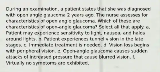 During an examination, a patient states that she was diagnosed with open angle glaucoma 2 years ago. The nurse assesses for characteristics of open angle glaucoma. Which of these are characteristics of open-angle glaucoma? Select all that apply. a. Patient may experience sensitivity to light, nausea, and halos around lights. b. Patient experiences tunnel vision in the late stages. c. Immediate treatment is needed. d. Vision loss begins with peripheral vision. e. Open-angle glaucoma causes sudden attacks of increased pressure that cause blurred vision. f. Virtually no symptoms are exhibited.