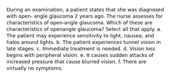 During an examination, a patient states that she was diagnosed with open- angle glaucoma 2 years ago. The nurse assesses for characteristics of open-angle glaucoma. Which of these are characteristics of openangle glaucoma? Select all that apply. a. The patient may experience sensitivity to light, nausea, and halos around lights. b. The patient experiences tunnel vision in late stages. c. Immediate treatment is needed. d. Vision loss begins with peripheral vision. e. It causes sudden attacks of increased pressure that cause blurred vision. f. There are virtually no symptoms.