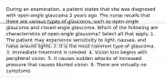 During an examination, a patient states that she was diagnosed with open-angle glaucoma 2 years ago. The nurse recalls that there are various types of glaucoma, such as open-angle glaucoma and closed-angle glaucoma. Which of the following are characteristics of open-angle glaucoma? Select all that apply. 1. The patient may experience sensitivity to light, nausea, and halos around lights. 2. It is the most common type of glaucoma. 3. Immediate treatment is needed. 4. Vision loss begins with peripheral vision. 5. It causes sudden attacks of increased pressure that causes blurred vision. 6. There are virtually no symptoms