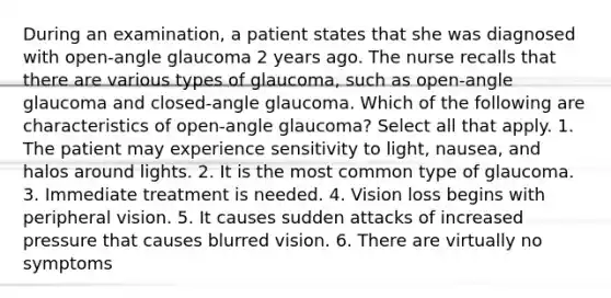 During an examination, a patient states that she was diagnosed with open-angle glaucoma 2 years ago. The nurse recalls that there are various types of glaucoma, such as open-angle glaucoma and closed-angle glaucoma. Which of the following are characteristics of open-angle glaucoma? Select all that apply. 1. The patient may experience sensitivity to light, nausea, and halos around lights. 2. It is the most common type of glaucoma. 3. Immediate treatment is needed. 4. Vision loss begins with peripheral vision. 5. It causes sudden attacks of increased pressure that causes blurred vision. 6. There are virtually no symptoms