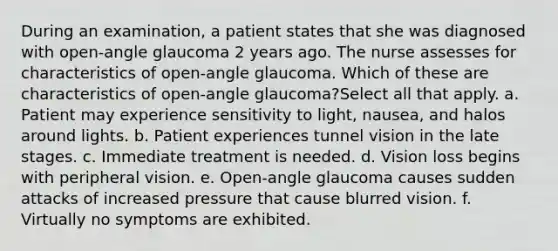 During an examination, a patient states that she was diagnosed with open-angle glaucoma 2 years ago. The nurse assesses for characteristics of open-angle glaucoma. Which of these are characteristics of open-angle glaucoma?Select all that apply. a. Patient may experience sensitivity to light, nausea, and halos around lights. b. Patient experiences tunnel vision in the late stages. c. Immediate treatment is needed. d. Vision loss begins with peripheral vision. e. Open-angle glaucoma causes sudden attacks of increased pressure that cause blurred vision. f. Virtually no symptoms are exhibited.