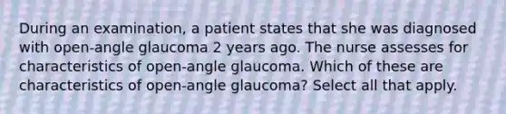 During an examination, a patient states that she was diagnosed with open-angle glaucoma 2 years ago. The nurse assesses for characteristics of open-angle glaucoma. Which of these are characteristics of open-angle glaucoma? Select all that apply.