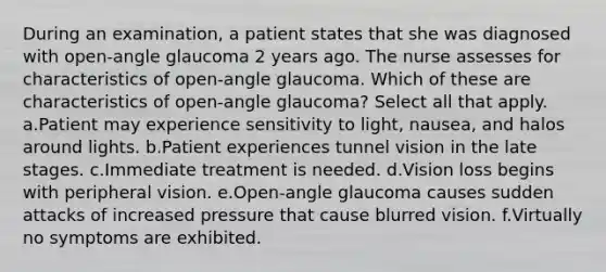 During an examination, a patient states that she was diagnosed with open-angle glaucoma 2 years ago. The nurse assesses for characteristics of open-angle glaucoma. Which of these are characteristics of open-angle glaucoma? Select all that apply. a.Patient may experience sensitivity to light, nausea, and halos around lights. b.Patient experiences tunnel vision in the late stages. c.Immediate treatment is needed. d.Vision loss begins with peripheral vision. e.Open-angle glaucoma causes sudden attacks of increased pressure that cause blurred vision. f.Virtually no symptoms are exhibited.