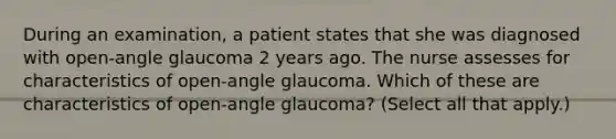 During an examination, a patient states that she was diagnosed with open-angle glaucoma 2 years ago. The nurse assesses for characteristics of open-angle glaucoma. Which of these are characteristics of open-angle glaucoma? (Select all that apply.)