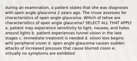 during an examination, a patient states that she was diagnoses with open angle glaucoma 2 years ago. The nruse assesses for characteristics of open angle glaucoma. WHich of tehse are characterisitics of open angle glaucoma? SELECT ALL THAT APPLY a. patient may experience sensitivity to light, nausea, and halos around lights b. patient experiences tunnel vision in the late stages c. immediate treatnent is needed d. vision loss begins wiht peripheral vision d. open angle glaucoma causes sudden attacks of increased pressure that cause blurred cision e. virtually no symptoms are exhibited