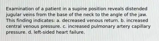 Examination of a patient in a supine position reveals distended jugular veins from the base of the neck to the angle of the jaw. This finding indicates: a. decreased venous return. b. increased central venous pressure. c. increased pulmonary artery capillary pressure. d. left-sided heart failure.