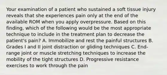 Your examination of a patient who sustained a soft tissue injury reveals that she experiences pain only at the end of the available ROM when you apply overpressure. Based on this finding, which of the following would be the most appropriate technique to include in the treatment plan to decrease the patient's pain? A. Immobilize and rest the painful structures B. Grades I and II joint distraction or gliding techniques C. End-range joint or muscle stretching techniques to increase the mobility of the tight structures D. Progressive resistance exercises to work through the pain