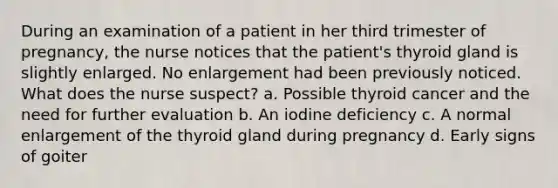 During an examination of a patient in her third trimester of pregnancy, the nurse notices that the patient's thyroid gland is slightly enlarged. No enlargement had been previously noticed. What does the nurse suspect? a. Possible thyroid cancer and the need for further evaluation b. An iodine deficiency c. A normal enlargement of the thyroid gland during pregnancy d. Early signs of goiter