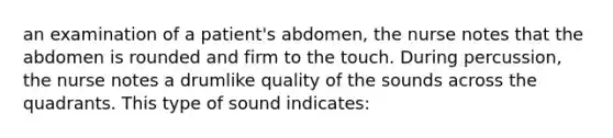 an examination of a patient's abdomen, the nurse notes that the abdomen is rounded and firm to the touch. During percussion, the nurse notes a drumlike quality of the sounds across the quadrants. This type of sound indicates: