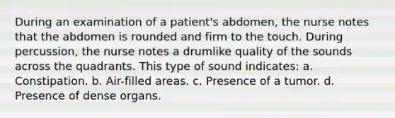 During an examination of a patient's abdomen, the nurse notes that the abdomen is rounded and firm to the touch. During percussion, the nurse notes a drumlike quality of the sounds across the quadrants. This type of sound indicates: a. Constipation. b. Air-filled areas. c. Presence of a tumor. d. Presence of dense organs.