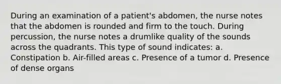 During an examination of a patient's abdomen, the nurse notes that the abdomen is rounded and firm to the touch. During percussion, the nurse notes a drumlike quality of the sounds across the quadrants. This type of sound indicates: a. Constipation b. Air-filled areas c. Presence of a tumor d. Presence of dense organs