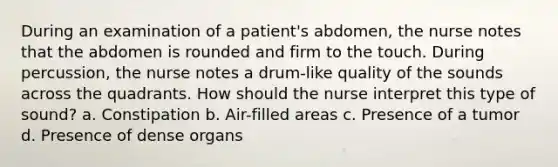 During an examination of a patient's abdomen, the nurse notes that the abdomen is rounded and firm to the touch. During percussion, the nurse notes a drum-like quality of the sounds across the quadrants. How should the nurse interpret this type of sound? a. Constipation b. Air-filled areas c. Presence of a tumor d. Presence of dense organs