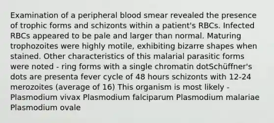 Examination of a peripheral blood smear revealed the presence of trophic forms and schizonts within a patient's RBCs. Infected RBCs appeared to be pale and larger than normal. Maturing trophozoites were highly motile, exhibiting bizarre shapes when stained. Other characteristics of this malarial parasitic forms were noted - ring forms with a single chromatin dotSchüffner's dots are presenta fever cycle of 48 hours schizonts with 12-24 merozoites (average of 16) This organism is most likely - Plasmodium vivax Plasmodium falciparum Plasmodium malariae Plasmodium ovale