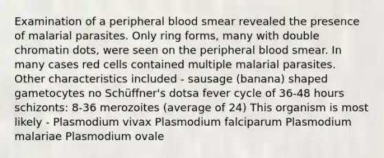 Examination of a peripheral blood smear revealed the presence of malarial parasites. Only ring forms, many with double chromatin dots, were seen on the peripheral blood smear. In many cases red cells contained multiple malarial parasites. Other characteristics included - sausage (banana) shaped gametocytes no Schüffner's dotsa fever cycle of 36-48 hours schizonts: 8-36 merozoites (average of 24) This organism is most likely - Plasmodium vivax Plasmodium falciparum Plasmodium malariae Plasmodium ovale