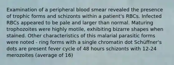 Examination of a peripheral blood smear revealed the presence of trophic forms and schizonts within a patient's RBCs. Infected RBCs appeared to be pale and larger than normal. Maturing trophozoites were highly motile, exhibiting bizarre shapes when stained. Other characteristics of this malarial parasitic forms were noted - ring forms with a single chromatin dot Schüffner's dots are present fever cycle of 48 hours schizonts with 12-24 merozoites (average of 16)