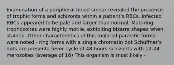 Examination of a peripheral blood smear revealed the presence of trophic forms and schizonts within a patient's RBCs. Infected RBCs appeared to be pale and larger than normal. Maturing trophozoites were highly motile, exhibiting bizarre shapes when stained. Other characteristics of this malarial parasitic forms were noted - ring forms with a single chromatin dot Schüffner's dots are presenta fever cycle of 48 hours schizonts with 12-24 merozoites (average of 16) This organism is most likely -