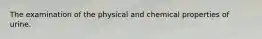 The examination of the physical and chemical properties of urine.