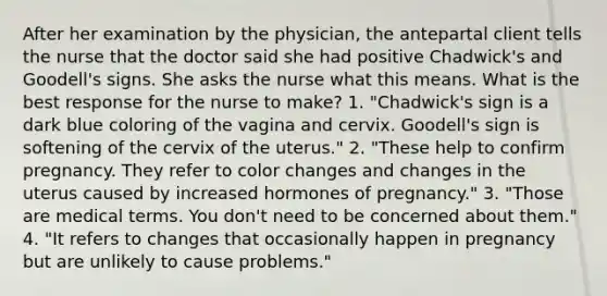 After her examination by the physician, the antepartal client tells the nurse that the doctor said she had positive Chadwick's and Goodell's signs. She asks the nurse what this means. What is the best response for the nurse to make? 1. "Chadwick's sign is a dark blue coloring of the vagina and cervix. Goodell's sign is softening of the cervix of the uterus." 2. "These help to confirm pregnancy. They refer to color changes and changes in the uterus caused by increased hormones of pregnancy." 3. "Those are medical terms. You don't need to be concerned about them." 4. "It refers to changes that occasionally happen in pregnancy but are unlikely to cause problems."