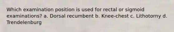 Which examination position is used for rectal or sigmoid examinations? a. Dorsal recumbent b. Knee-chest c. Lithotorny d. Trendelenburg