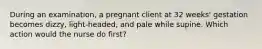 During an examination, a pregnant client at 32 weeks' gestation becomes dizzy, light-headed, and pale while supine. Which action would the nurse do first?