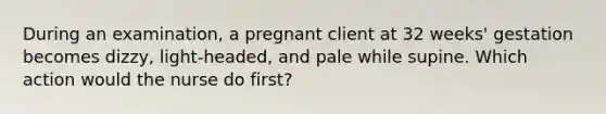 During an examination, a pregnant client at 32 weeks' gestation becomes dizzy, light-headed, and pale while supine. Which action would the nurse do first?