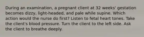 During an examination, a pregnant client at 32 weeks' gestation becomes dizzy, light-headed, and pale while supine. Which action would the nurse do first? Listen to fetal heart tones. Take the client's blood pressure. Turn the client to the left side. Ask the client to breathe deeply.