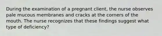 During the examination of a pregnant client, the nurse observes pale mucous membranes and cracks at the corners of the mouth. The nurse recognizes that these findings suggest what type of deficiency?