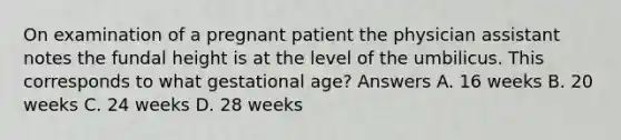 On examination of a pregnant patient the physician assistant notes the fundal height is at the level of the umbilicus. This corresponds to what gestational age? Answers A. 16 weeks B. 20 weeks C. 24 weeks D. 28 weeks