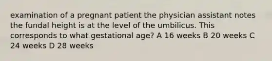 examination of a pregnant patient the physician assistant notes the fundal height is at the level of the umbilicus. This corresponds to what gestational age? A 16 weeks B 20 weeks C 24 weeks D 28 weeks