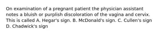 On examination of a pregnant patient the physician assistant notes a bluish or purplish discoloration of the vagina and cervix. This is called A. Hegar's sign. B. McDonald's sign. C. Cullen's sign D. Chadwick's sign