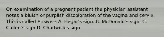 On examination of a pregnant patient the physician assistant notes a bluish or purplish discoloration of the vagina and cervix. This is called Answers A. Hegar's sign. B. McDonald's sign. C. Cullen's sign D. Chadwick's sign