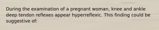 During the examination of a pregnant woman, knee and ankle deep tendon reflexes appear hyperreflexic. This finding could be suggestive of: