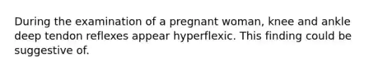 During the examination of a pregnant woman, knee and ankle deep tendon reflexes appear hyperflexic. This finding could be suggestive of.