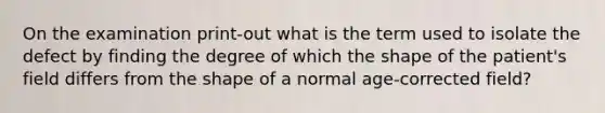 On the examination print-out what is the term used to isolate the defect by finding the degree of which the shape of the patient's field differs from the shape of a normal age-corrected field?