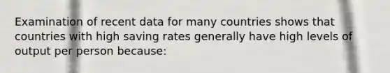 Examination of recent data for many countries shows that countries with high saving rates generally have high levels of output per person because: